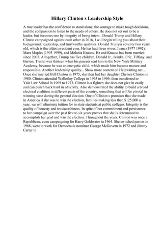 Hillary Clinton s Leadership Style
A true leader has the confidence to stand alone, the courage to make tough decisions,
and the compassion to listen to the needs of others. He does not set out to be a
leader, but becomes one by integrity of being intent . Donald Trump and Hillary
Clinton campaigned against each other in 2016, I will begin telling you about their
background, leadership, and trustworthy qualities. Donald Trumpis seventy two years
old; which is the oldest president ever. He has had three wives, Ivana (1977 1992),
Mara Maples (1993 1999), and Melania Knauss. He and Knauss has been married
since 2005. Altogether, Trump has five children, Donald Jr., Ivanka, Eric, Tiffany, and
Barron. Trump was thirteen when his parents sent him to the New York Military
Academy, because he was an energetic child; which made him become mature and
responsible. Another leadership quality... Show more content on Helpwriting.net ...
Once she married Bill Clinton in 1975, she then had her daughter Chelsea Clinton in
1980. Clinton attended Wellesley College in 1965 to 1969; then transferred to
Yale Law School in 1969 to 1973. Clinton is a fighter; she does not give in easily
and can punch back hard in adversity. Also demonstrated the ability to build a broad
electoral coalition in different parts of the country, something that will be pivotal in
winning state during the general election. One of Clinton s promises that she made
in America if she was to win the election, families making less than $125,000 a
year, we will eliminate tuition for in state students at public colleges. Integrity is the
quality of honesty and trustworthiness. In spite of her commitment and persistence
to her campaign over the past five to six years proves that she is determined to
accomplish her goal and win the election. Throughout the years, Clinton was once a
Republican, even campaigning for Barry Goldwater in 1964. She switched parties in
1968, went to work for Democratic nominee George McGovern in 1972 and Jimmy
Carter in
 
