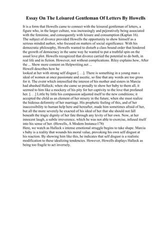 Essay On The Leisured Gentleman Of Letters By Howells
It is a form that Howells came to connect with the leisured gentleman of letters, a
figure who, in the larger culture, was increasingly and pejoratively being associated
with the feminine, and consequently with leisure and consumption (Kaplan 16).
The subject of divorce provided Howells the opportunity to show himself as a
serious minded author, who focused on matters of social significance. With his
democratic philosophy, Howells wanted to disturb a class bound order that hindered
the growth of democracy in the same way he wanted to put a truthful spin on the
usual love plot. Howells recognized that divorce carried the potential to do both, in
real life and in fiction. However, not without complications. Riley explains how, After
the ... Show more content on Helpwriting.net ...
Howell describes how he
looked at her with strong self disgust [. . .]. There is something in a young man s
ideal of women at once passionate and ascetic, so fine that any words are too gross
for it. The event which intensified the interest of his mother and sisters in Marcia
had abashed Halleck; when she came so proudly to show her baby to them all, it
seemed to him like a mockery of his pity for her captivity to the love that profaned
her. [. . .] Little by little his compassion adjusted itself to the new conditions; it
accepted the child as an element of her misery in the future, when she must realize
the hideous deformity of her marriage. His prophetic feeling of this, and of her
inaccessibility to human help here and hereafter, made him sometimes afraid of her,
but all the more severely he exacted of his ideal of her that she should not fall
beneath the tragic dignity of her fate through any levity of her own. Now, at her
innocent laugh, a subtle irreverence, which he was not able to exorcise, infused itself
into his sense of her. (Howells, A Modern Instance178)
Here, we watch as Halleck s intense emotional struggle begins to take shape. Marcia
s baby is a reality that wounds his moral value, provoking his own self disgust at
his reaction. By showing him like this, he indicates that self disgust is a realistic
modification to these idealizing tendencies. However, Howells displays Halleck as
being too fragile to act inversely.
 