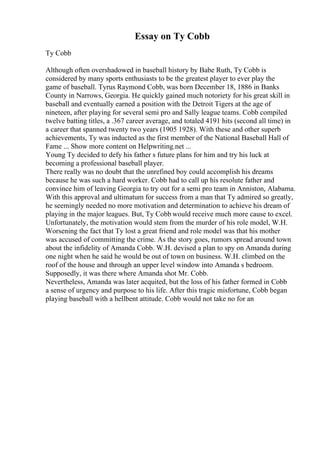 Essay on Ty Cobb
Ty Cobb
Although often overshadowed in baseball history by Babe Ruth, Ty Cobb is
considered by many sports enthusiasts to be the greatest player to ever play the
game of baseball. Tyrus Raymond Cobb, was born December 18, 1886 in Banks
County in Narrows, Georgia. He quickly gained much notoriety for his great skill in
baseball and eventually earned a position with the Detroit Tigers at the age of
nineteen, after playing for several semi pro and Sally league teams. Cobb compiled
twelve batting titles, a .367 career average, and totaled 4191 hits (second all time) in
a career that spanned twenty two years (1905 1928). With these and other superb
achievements, Ty was inducted as the first member of the National Baseball Hall of
Fame ... Show more content on Helpwriting.net ...
Young Ty decided to defy his father s future plans for him and try his luck at
becoming a professional baseball player.
There really was no doubt that the unrefined boy could accomplish his dreams
because he was such a hard worker. Cobb had to call up his resolute father and
convince him of leaving Georgia to try out for a semi pro team in Anniston, Alabama.
With this approval and ultimatum for success from a man that Ty admired so greatly,
he seemingly needed no more motivation and determination to achieve his dream of
playing in the major leagues. But, Ty Cobb would receive much more cause to excel.
Unfortunately, the motivation would stem from the murder of his role model, W.H.
Worsening the fact that Ty lost a great friend and role model was that his mother
was accused of committing the crime. As the story goes, rumors spread around town
about the infidelity of Amanda Cobb. W.H. devised a plan to spy on Amanda during
one night when he said he would be out of town on business. W.H. climbed on the
roof of the house and through an upper level window into Amanda s bedroom.
Supposedly, it was there where Amanda shot Mr. Cobb.
Nevertheless, Amanda was later acquited, but the loss of his father formed in Cobb
a sense of urgency and purpose to his life. After this tragic misfortune, Cobb began
playing baseball with a hellbent attitude. Cobb would not take no for an
 