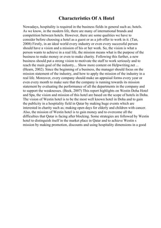 Characteristics Of A Hotel
Nowadays, hospitality is required in the business fields in general such as; hotels.
As we know, in the modern life, there are many of international brands and
competition between hotels. However, there are some qualities we have to
consider before choosing a hotel as a guest or as a job offer to work in it. (Tan,
2008) Firstly, in an ideal world every industry or even every successful person
should have a vision and a mission of his or her work. So, the vision is what a
person wants to achieve in a real life, the mission means what is the purpose of the
business to make money or even to make charity. Following this further, a new
business should put a strong vision to motivate the staff to work seriously and to
reach the main goal of the industry.... Show more content on Helpwriting.net ...
(Hearn, 2002). Since the beginning of a business, the manager should focus on the
mission statement of the industry, and how to apply the mission of the industry in a
real life. Moreover, every company should make an appraisal forms every year or
even every month to make sure that the company is running towards its mission
statement by evaluating the performance of all the departments in the company and
to support the weaknesses. (Beek, 2007) This report highlights on Westin Doha Hotel
and Spa, the vision and mission of this hotel are based on the scope of hotels in Doha.
The vision of Westin hotel is to be the most well known hotel in Doha and to gain
the publicity in a hospitality field in Qatar by making huge events which are
interested in charity such as; making open days for elderly and children with cancer.
Also, the mission of Westin hotel is to gain money and to overcome all the
difficulties that Qatar is facing after blocking. Some strategies are followed by Westin
hotel to distinguish itself in the market place in Qatar and to achieve Westin s
mission by making promotion, discounts and using hospitality dimensions in a good
 