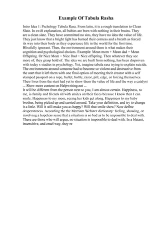 Example Of Tabula Rasha
Intro Idea 1: Pschology Tabula Rasa. From latin, it is a rough translation to Clean
Slate. In swift explanation, all babies are born with nothing in their brains. They
are a clean slate. They have committed no sins, they have no idea the value of life.
They just know that a bright light has burned their corneas and a breath as forced
its way into their body as they experience life in the world for the first time.
Blissfully ignorant. Then, the environment around them is what makes their
cognition and psychological choices. Example: Mean mom + Mean dad = Mean
Offspring. Or Nice Mom + Nice Dad = Nice offspring. Then whatever they see
more of, they grasp hold of. The idea we are built from nothing, has been disproven
with today s studies in psychology. Yet, imagine tabula rasa trying to explain suicide.
The environment around someone had to become so violent and destructive from
the start that it left them with one final option of meeting their creator with a self
stamped passport on a rope, bullet, bottle, razor, pill, edge, or forcing themselves.
Their lives from the start had yet to show them the value of life and the way a catalyst
... Show more content on Helpwriting.net ...
It will be different from the person next to you, I am almost certain. Happiness, to
me, is family and friends all with smiles on their faces because I know then I can
smile. Happiness to my mom, seeing her kids get along. Happiness to my baby
brother, being picked up and carried around. Take your definition, and try to change
it a little. Will it still make you as happy? Will that smile show? Now define
desperateness. According the the Merriam Webster dictionary: feeling, showing, or
involving a hopeless sense that a situation is so bad as to be impossible to deal with.
There are those who will argue, no situation is impossible to deal with. In a blatant,
insensitive, and cruel way, they re
 