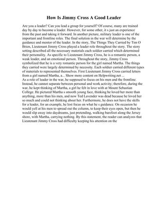 How Is Jimmy Cross A Good Leader
Are you a leader? Can you lead a group for yourself? Of course, many are trained
day by day to become a leader. However, for some other, it s just an experience
from the past and taking it forward. In another picture, military leader is one of the
important and frontline roles. The final solution in the war will determine by the
guidance and mentor of the leader. In the story, The Things They Carried by Tim O
Brien, Lieutenant Jimmy Cross played a leader role throughout the story. The story
setting described all the necessary materials each soldier carried which determined
their personality. As specific to Lieutenant Jimmy Cross, he is a romantic person, a
weak leader, and an emotional person. Throughout the story, Jimmy Cross
symbolized that he is a very romantic person for the girl named Martha. The things
they carried were largely determined by necessity. Each soldier carried different types
of materials to represented themselves. First Lieutenant Jimmy Cross carried letters
from a girl named Martha, a... Show more content on Helpwriting.net ...
As a role of leader in the war, he supposed to focus on his men and the frontline.
Instead, he cannot separate between personal and work activity; therefore, during the
war, he kept thinking of Martha, a girl he felt in love with at Mount Sebastian
College. He pictured Martha s smooth young face, thinking he loved her more than
anything, more than his men, and now Ted Lavender was dead because he loved her
so much and could not thinking about her. Furthermore, he does not have the skills
for a leader, for an example, he lost focus on what he s guidance. On occasion he
would yell at his men to spread out the column, to keep their eyes open, but then he
would slip away into daydreams, just pretending, walking barefoot along the Jersey
shore, with Martha, carrying nothing. By this statement, the reader can analyzes that
Lieutenant Jimmy Cross had difficulty keeping his attention on the
 