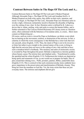 Contrast Between Satire in The Rape Of The Lock and A...
Contrast Between Satire in The Rape Of The Lock and A Modest Proposal
Although Alexander Pope s, The Rape Of The Lock and Jonathan Swift s A
Modest Proposal are both witty satires, they differ on their style, intention, and
mood. To begin, in The Rape Of The Lock, Alexander Pope uses Horation satire to
invoke a light, whimsical, melancholy mood to illustrate the absurdity of fighting
over the cutting of one s hair. In fact, Horation satire is defined by K. Lukes as a
device that is: urban, smiling, witty and seeks to correct the human foibles. and is
further reiterated in The Concise Oxford Dictionary Of Literary terms as: Horation
satire, often contrasted with the bitterness of Juvenalian satire, is a more... Show more
content on Helpwriting.net ...
Of course, such an event is viewed by Pope as foolishness: an idiotic event which
has no bearing on the movement, creation, or destruction of the universe. In fact, a
calamity in which the worst consequence is that Belinda has a sister lock that now
sits uncouth, alone (English, 1125). Thus, the intent of Pope is not to be invective
or bitter but rather to give insight to the comical nature of the event, to bring to
light that the universe does not move to the cutting of one s hair and that to have
such a mistaken belief is foolhardy. This mockery and satire of aristocratic society
is revealed by Pope throughout the poem: Belinda is depicted as a heroine goddess
whose beauty causes The tortoise here and elephant unite, / Transformed to combs,
the speckled and the white (English,1113). Furthermore,her trinkets are depicted as
being spoils and ornaments of war, as one would use to prepare for battle: files of
pins extend their shining rows, / Puffs, powders, patches, Bibles, [and] billet doux
(English,1113). This is comical in that such commoneveryday items suddenly have
grave importance to the preservation and transformation of Belinda s beauty. They
bring her from the mundane to God like. Yet, the irony exists that these are just
everyday items. The tortoises and elephants did not give
 
