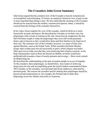 The Crusaders John Green Summary
John Green argued that the common view of the Crusades is heavily romanticized,
oversimplified, and misleading. To Green, an empirical, historical view of past events
is more important than telling a story. He also stated that the meaning of the Crusades
should not be sourced from the modern, romanticized opinion; rather, it should be
sourced from the feelings of the crusaders themselves.
In his video, Green explains his view of the crusades, which he believes is more
historically accurate and honest. He described the Crusades as not holy wars, but
pilgrimages with a touch of warring on the side. Green heavily emphasizes the fact
that Christians sought to make the pilgrimages they were told would guarantee
them a spot in heaven as they would allow them and their families to be forgiven of
their sins. The common view of the Crusades, however, is a series of holy wars
against Muslims, such as the Seljuk Turks. While crusaders did battle Muslim
troops, their evident goal was not necessarily to prove which religion was better.
Their goal was to make sure that they were practicing their religion correctly, as the
Pope and preachers such as Peter the Hermit (or Rabbit, as Green would have
preferred) told crusaders a base of mostly peasants and average ... Show more content
on Helpwriting.net ...
He described this understanding on the part of modern people as an act of empathy.
To the crusaders, these pilgrimages, as stated before, were means of achieving
forgiveness for sins and accomplishing goals the church leaders commanded of them.
The Crusades, to the crusaders, were personal and divine endeavors, motivated by
personal goals. The reasons the crusaders had for making their pilgrimages should be
preserved and respected just as, for example, the Puritans had to make their
pilgrimage across the Atlantic and settle on American
 