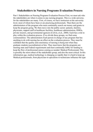 Stakeholders in Nursing Programs Evaluation Process
Part 1 Stakeholders on Nursing Programs Evaluation Process First, we must ask who
the stakeholders are when it comes to any nursing program. This is a wide universe,
for the stakeholders are many. First, of course, we have instructors at the university
level, most of whom have been or are practicing professionals. Then there are the
administrators of the program who must continually search out money and grants to
keep the program going. We then move into the public sector: patients, families,
physicians, support staff at healthcare facilities, healthcare administration, HMOs,
private insurers, and governmental agencies (Colvin, et.al., 2008). Each has a role to
play within the evaluation process. If we divide these groups, we find some
commonalities: The administrators Each person in charge of any program that has
anything to do with nursing has an effect on the evaluation process. They must be
confident that the quality and consistency of nursing is being met when they
graduate students (accreditation) or hire. They must know that the programs are
meeting state and Federal requirements and must continually lobby for funding to
keep the flow of professional nurses coming as needed. Medical Professionals This
is possibly the most robust of the stakeholder group, and also the most critical. In this
information age, medical technology is changing so rapidly that it is hard to keep up.
Medical professionals, from physicians to specialists to technicians influence the type
 