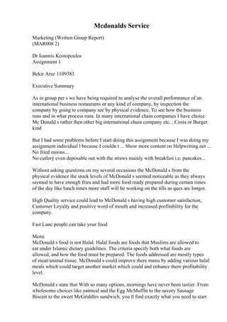 Mcdonalds Service
Marketing (Written Group Report)
(MAR008 2)
Dr Ioannis Kostopoulos
Assignment 1
Bekir Araz 1109383
Executive Summary
As in group per s we have being required to analyse the overall performance of an
international business restaurants or any kind of company, by inspection the
company by going to company see by physical evidence. To see how the business
runs and in what process runs. In many international chain companies I have choice
Mc Donald s rather then other big international chain company etc... Costa or Burger
kind
But I had some problems before I start doing this assignment because I was doing my
assignment individual l because I couldn t ... Show more content on Helpwriting.net ...
No fried onions....
No cutlery even deposable out with the straws mainly with breakfast i.e. pancakes...
Without asking questions on my several occasions the McDonald s from the
physical evidence the stock levels of McDonald s seemed noticeable as they always
seemed to have enough fries and had more food ready prepared during certain times
of the day like lunch times more staff will be working on the tills as ques are longer.
High Quality service could lead to McDonald s having high customer satisfaction,
Customer Loyalty and positive word of mouth and increased profitability for the
company.
Fast Lane people can take your food
Menu
McDonald s food is not Halal. Halal foods are foods that Muslims are allowed to
eat under Islamic dietary guidelines. The criteria specify both what foods are
allowed, and how the food must be prepared. The foods addressed are mostly types
of meat/animal tissue. McDonald s could improve there menu by adding various halal
meals which could target another market which could and enhance there profitability
level.
McDonald s state that With so many options, mornings have never been tastier. From
wholesome choices like oatmeal and the Egg McMuffin to the savory Sausage
Biscuit to the sweet McGriddles sandwich, you ll find exactly what you need to start
 
