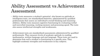 Ability Assessment vs Achievement 
Assessment 
• Ability tests measures a student’s potential. also known as aptitude or 
intelligence tests, are standardized batteries, administered by qualified 
professionals that assess an individual's overall thinking and reasoning 
abilities. Ability tests measure cognitive functioning by evaluating verbal 
and nonverbal reasoning, working memory and processing speed. The tests 
also assess intellectual strengths and weaknesses. 
• Achievement tests are standardized assessments administered by qualified 
professionals. They measure levels of academic aptitude in reading, 
mathematics, written language and oral language. These tests are used to 
determine how well a student is functioning in a specific area. They 
highlight academic strengths and weaknesses in key subjects. 
 