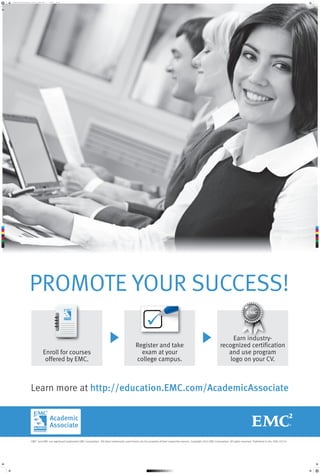 promote_your_success_poster_3_option_1_022614.pdf

1

2/26/14

7:56 AM

C

M

Y

CM

MY

CY

CMY

K

PROMOTE YOUR SUCCESS!
Enroll for courses
offered by EMC.

Register and take
exam at your
college campus.

Earn industryrecognized certification
and use program
logo on your CV.

Learn more at http://education.EMC.com/AcademicAssociate

EMC2 and EMC are registered trademarks EMC Corporation. All other trademarks used herein are the property of their respective owners. Copyright 2014 EMC Corporation. All rights reserved. Published in the USA. 03/14

 