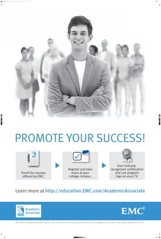 promote_your_success_poster_2_option_2_022614.pdf

1

2/26/14

7:56 AM

C

M

Y

CM

MY

CY

CMY

K

PROMOTE YOUR SUCCESS!
Enroll for courses
offered by EMC.

Register and take
exam at your
college campus.

Earn industryrecognized certification
and use program
logo on your CV.

Learn more at http://education.EMC.com/AcademicAssociate

EMC2 and EMC are registered trademarks EMC Corporation. All other trademarks used herein are the property of their respective owners. Copyright 2014 EMC Corporation. All rights reserved. Published in the USA. 03/14

 