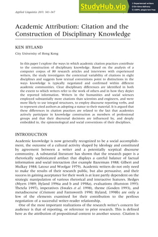 Academic Attribution: Citation and the
Construction of Disciplinary Knowledge
KEN HYLAND
City University of Hong Kong
In this paper I explore the ways in which academic citation practices contribute
to the construction of disciplinary knowledge. Based on the analysis of a
computer corpus of 80 research articles and interviews with experienced
writers, the study investigates the contextual variability of citations in eight
disciplines and suggests how textual conventions point to distinctions in the
ways knowledge is typically negotiated and con®rmed within di€erent
academic communities. Clear disciplinary di€erences are identi®ed in both
the extent to which writers refer to the work of others and in how they depict
the reported information. Writers in the humanities and social sciences
employed substantially more citations than scientists and engineers, and were
more likely to use integral structures, to employ discourse reporting verbs, and
to represent cited authors as adopting a stance to their material. It is argued that
these di€erences in citation practices are related to the fact that academics
actively participate in knowledge construction as members of professional
groups and that their discoursal decisions are in¯uenced by, and deeply
embedded in, the epistemological and social conventions of their disciplines.
INTRODUCTION
Academic knowledge is now generally recognized to be a social accomplish-
ment, the outcome of a cultural activity shaped by ideology and constituted
by agreement between a writer and a potentially sceptical discourse
community. A substantial literature has shown that the research paper is a
rhetorically sophisticated artifact that displays a careful balance of factual
information and social interaction (for example Bazerman 1988; Gilbert and
Mulkay 1984; Latour and Woolgar 1979). Academic writers do not only need
to make the results of their research public, but also persuasive, and their
success in gaining acceptance for their work is at least partly dependent on the
strategic manipulation of various rhetorical and interactive features. Hedges
(Myers 1989; Hyland 1996a and b and 1998a), evaluations (Hunston 1993;
Thetela 1997), imperatives (Swales et al. 1998), theme (Gosden 1993), and
metadiscourse (Crismore and Farnsworth 1990; Hyland, 1998b) are only a
few of the elements examined for their contribution to the perilous
negotiation of a successful writer-reader relationship.
One of the most important realizations of the research writer's concern for
audience is that of reporting, or reference to prior research. This is de®ned
here as the attribution of propositional content to another source. Citation is
Applied Linguistics 20/3: 341±367 # Oxford University Press 1999
 