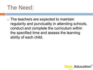 The Need:
The teachers are expected to maintain
regularity and punctuality in attending schools,
conduct and complete the curriculum within
the specified time and assess the learning
ability of each child.