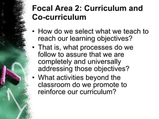 Focal Area 2: Curriculum and Co-curriculum How do we select what we teach to reach our learning objectives? That is, what processes do we follow to assure that we are completely and universally addressing those objectives? What activities beyond the classroom do we promote to reinforce our curriculum? 