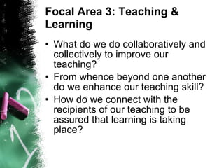 Focal Area 3: Teaching & Learning What do we do collaboratively and collectively to improve our teaching? From whence beyond one another do we enhance our teaching skill? How do we connect with the recipients of our teaching to be assured that learning is taking place? 