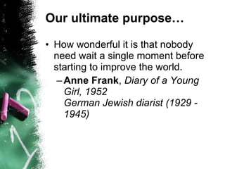 Our ultimate purpose… How wonderful it is that nobody need wait a single moment before starting to improve the world.  Anne Frank ,  Diary of a Young Girl, 1952 German Jewish diarist (1929 - 1945)   