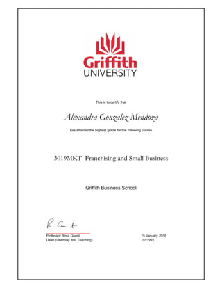 This is to certify that
Alexandra Gonzalez-Mendoza
has attained the highest grade for the following course
3019MKT Franchising and Small Business
_______________________
Professor Ross Guest 15 January 2016
Dean (Learning and Teaching) 2893995
Griffith Business School
 