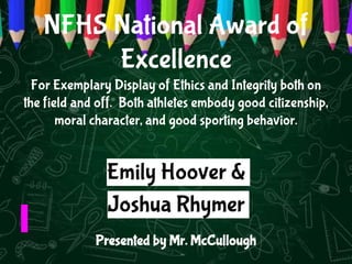 NFHS National Award of
Excellence
For Exemplary Display of Ethics and Integrity both on
the field and off. Both athletes embody good citizenship,
moral character, and good sporting behavior.
Presented by Mr. McCullough
Emily Hoover &
Joshua Rhymer
 