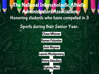 The National Interscholastic Athletic
Administrators Association
Honoring students who have competed in 3
Sports during their Senior Year.
Chase Whisner
Ramen Felumlee
Josh Rhymer
Lauren Montgomery
Avery Standley
Sydney Mox
 