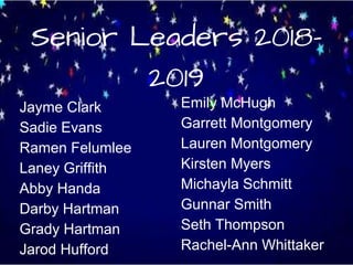 Senior Leaders 2018-
2019
Jayme Clark
Sadie Evans
Ramen Felumlee
Laney Griffith
Abby Handa
Darby Hartman
Grady Hartman
Jarod Hufford
Emily McHugh
Garrett Montgomery
Lauren Montgomery
Kirsten Myers
Michayla Schmitt
Gunnar Smith
Seth Thompson
Rachel-Ann Whittaker
 