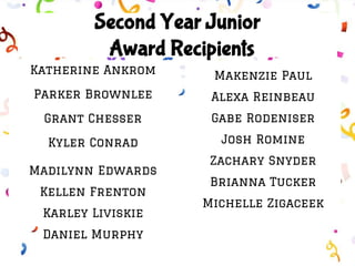 Second Year Junior
Award Recipients
Katherine Ankrom
Parker Brownlee
Grant Chesser
Kyler Conrad
Madilynn Edwards
Kellen Frenton
Karley Liviskie
Daniel Murphy
Makenzie Paul
Alexa Reinbeau
Gabe Rodeniser
Josh Romine
Zachary Snyder
Brianna Tucker
Michelle Zigaceek
 