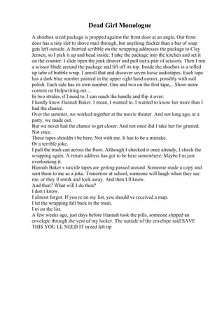 Dead Girl Monologue
A shoebox sized package is propped against the front door at an angle. Our front
door has a tiny slot to shove mail through, but anything thicker than a bar of soap
gets left outside. A hurried scribble on the wrapping addresses the package to Clay
Jensen, so I pick it up and head inside. I take the package into the kitchen and set it
on the counter. I slide open the junk drawer and pull out a pair of scissors. Then I run
a scissor blade around the package and lift off its top. Inside the shoebox is a rolled
up tube of bubble wrap. I unroll that and discover seven loose audiotapes. Each tape
has a dark blue number painted in the upper right hand corner, possibly with nail
polish. Each side has its own number. One and two on the first tape,... Show more
content on Helpwriting.net ...
In two strides, if I need to, I can reach the handle and flip it over.
I hardly knew Hannah Baker. I mean, I wanted to. I wanted to know her more than I
had the chance.
Over the summer, we worked together at the movie theater. And not long ago, at a
party, we made out.
But we never had the chance to get closer. And not once did I take her for granted.
Not once.
These tapes shouldn t be here. Not with me. It has to be a mistake.
Or a terrible joke.
I pull the trash can across the floor. Although I checked it once already, I check the
wrapping again. A return address has got to be here somewhere. Maybe I m just
overlooking it.
Hannah Baker s suicide tapes are getting passed around. Someone made a copy and
sent them to me as a joke. Tomorrow at school, someone will laugh when they see
me, or they ll smirk and look away. And then I ll know.
And then? What will I do then?
I don t know.
I almost forgot. If you re on my list, you should ve received a map.
I let the wrapping fall back in the trash.
I m on the list.
A few weeks ago, just days before Hannah took the pills, someone slipped an
envelope through the vent of my locker. The outside of the envelope said:SAVE
THIS YOU LL NEED IT in red felt tip
 