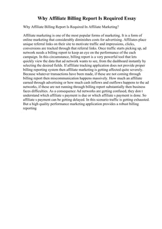 Why Affiliate Billing Report Is Required Essay
Why Affiliate Billing Report Is Required In Affiliate Marketing?
Affiliate marketing is one of the most popular forms of marketing. It is a form of
online marketing that considerably diminishes costs for advertising. Affiliates place
unique referral links on their site to motivate traffic and impressions, clicks,
conversions are tracked through that referral links. Once traffic starts picking up, ad
network needs a billing report to keep an eye on the performance of the each
campaign. In this circumstance, billing report is a very powerful tool that lets
quickly view the data that ad network wants to see, from the dashboard instantly by
selecting the desired fields. If affiliate tracking application does not provide proper
billing reporting system then affiliate marketing is getting affected quite severely.
Because whatever transactions have been made, if these are not coming through
billing report then miscommunication happens massively. How much an affiliate
earned through advertising or how much cash inflows and outflows happens to the ad
networks, if these are not running through billing report substantially then business
faces difficulties. As a consequence Ad networks are getting confused, they don t
understand which affiliate s payment is due or which affiliate s payment is done. So
affiliate s payment can be getting delayed. In this scenario traffic is getting exhausted.
But a high quality performance marketing application provides a robust billing
reporting
 