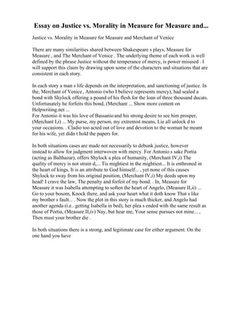 Essay on Justice vs. Morality in Measure for Measure and...
Justice vs. Morality in Measure for Measure and Merchant of Venice
There are many similarities shared between Shakespeare s plays, Measure for
Measure , and The Merchant of Venice . The underlying theme of each work is well
defined by the phrase Justice without the temperance of mercy, is power misused . I
will support this claim by drawing upon some of the characters and situations that are
consistent in each story.
In each story a man s life depends on the interpretation, and sanctioning of justice. In
the, Merchant of Venice, Antonio (who I believe represents mercy), had sealed a
bond with Shylock offering a pound of his flesh for the loan of three thousand ducats.
Unfortunately he forfeits this bond, (Merchant ... Show more content on
Helpwriting.net ...
For Antonio it was his love of Bassanio and his strong desire to see him prosper,
(Merchant I,i) ... My purse, my person, my extremist means, Lie all unlock d to
your occasions. . Cladio too acted out of love and devotion to the woman he meant
for his wife, yet didn t hold the papers for.
In both situations cases are made not necessarily to debunk justice, however
instead to allow for judgment interwoven with mercy. For Antonio s sake Portia
(acting as Balthazar), offers Shylock a plea of humanity, (Merchant IV,i) The
quality of mercy is not strain d,... Tis mightiest in the mightiest... It is enthroned in
the heart of kings, It is an attribute to God himself... , yet none of this causes
Shylock to sway from his original position, (Merchant IV,i) My deeds upon my
head! I crave the law, The penalty and forfeit of my bond. . In, Measure for
Measure it was Isabella attempting to soften the heart of Angelo, (Measure II,ii) ...
Go to your bosom, Knock there, and ask your heart what it doth know That s like
my brother s fault... . Now the plot in this story is much thicker, and Angelo had
another agenda (i.e.. getting Isabella in bed), her plea s ended with the same result as
those of Portia, (Measure II,iv) Nay, but hear me, Your sense pursues not mine... ,
Then must your brother die .
In both situations there is a strong, and legitimate case for either argument. On the
one hand you have
 