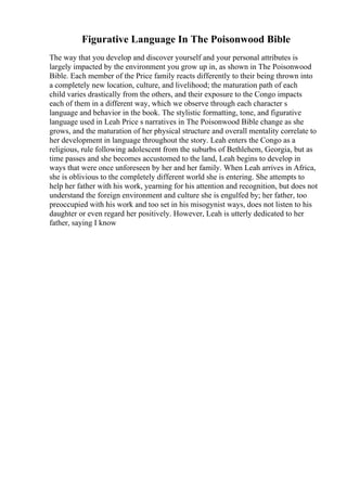 Figurative Language In The Poisonwood Bible
The way that you develop and discover yourself and your personal attributes is
largely impacted by the environment you grow up in, as shown in The Poisonwood
Bible. Each member of the Price family reacts differently to their being thrown into
a completely new location, culture, and livelihood; the maturation path of each
child varies drastically from the others, and their exposure to the Congo impacts
each of them in a different way, which we observe through each character s
language and behavior in the book. The stylistic formatting, tone, and figurative
language used in Leah Price s narratives in The Poisonwood Bible change as she
grows, and the maturation of her physical structure and overall mentality correlate to
her development in language throughout the story. Leah enters the Congo as a
religious, rule following adolescent from the suburbs of Bethlehem, Georgia, but as
time passes and she becomes accustomed to the land, Leah begins to develop in
ways that were once unforeseen by her and her family. When Leah arrives in Africa,
she is oblivious to the completely different world she is entering. She attempts to
help her father with his work, yearning for his attention and recognition, but does not
understand the foreign environment and culture she is engulfed by; her father, too
preoccupied with his work and too set in his misogynist ways, does not listen to his
daughter or even regard her positively. However, Leah is utterly dedicated to her
father, saying I know
 