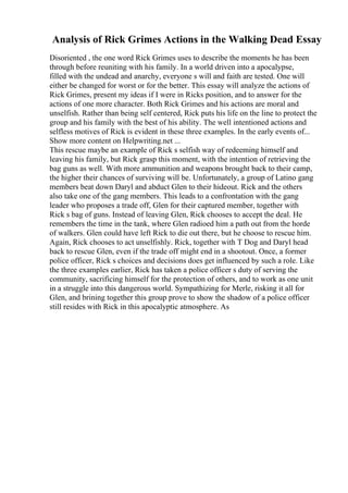 Analysis of Rick Grimes Actions in the Walking Dead Essay
Disoriented , the one word Rick Grimes uses to describe the moments he has been
through before reuniting with his family. In a world driven into a apocalypse,
filled with the undead and anarchy, everyone s will and faith are tested. One will
either be changed for worst or for the better. This essay will analyze the actions of
Rick Grimes, present my ideas if I were in Ricks position, and to answer for the
actions of one more character. Both Rick Grimes and his actions are moral and
unselfish. Rather than being self centered, Rick puts his life on the line to protect the
group and his family with the best of his ability. The well intentioned actions and
selfless motives of Rick is evident in these three examples. In the early events of...
Show more content on Helpwriting.net ...
This rescue maybe an example of Rick s selfish way of redeeming himself and
leaving his family, but Rick grasp this moment, with the intention of retrieving the
bag guns as well. With more ammunition and weapons brought back to their camp,
the higher their chances of surviving will be. Unfortunately, a group of Latino gang
members beat down Daryl and abduct Glen to their hideout. Rick and the others
also take one of the gang members. This leads to a confrontation with the gang
leader who proposes a trade off, Glen for their captured member, together with
Rick s bag of guns. Instead of leaving Glen, Rick chooses to accept the deal. He
remembers the time in the tank, where Glen radioed him a path out from the horde
of walkers. Glen could have left Rick to die out there, but he choose to rescue him.
Again, Rick chooses to act unselfishly. Rick, together with T Dog and Daryl head
back to rescue Glen, even if the trade off might end in a shootout. Once, a former
police officer, Rick s choices and decisions does get influenced by such a role. Like
the three examples earlier, Rick has taken a police officer s duty of serving the
community, sacrificing himself for the protection of others, and to work as one unit
in a struggle into this dangerous world. Sympathizing for Merle, risking it all for
Glen, and brining together this group prove to show the shadow of a police officer
still resides with Rick in this apocalyptic atmosphere. As
 