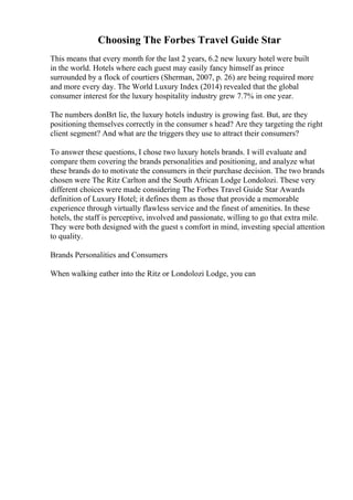 Choosing The Forbes Travel Guide Star
This means that every month for the last 2 years, 6.2 new luxury hotel were built
in the world. Hotels where each guest may easily fancy himself as prince
surrounded by a flock of courtiers (Sherman, 2007, p. 26) are being required more
and more every day. The World Luxury Index (2014) revealed that the global
consumer interest for the luxury hospitality industry grew 7.7% in one year.
The numbers donВґt lie, the luxury hotels industry is growing fast. But, are they
positioning themselves correctly in the consumer s head? Are they targeting the right
client segment? And what are the triggers they use to attract their consumers?
To answer these questions, I chose two luxury hotels brands. I will evaluate and
compare them covering the brands personalities and positioning, and analyze what
these brands do to motivate the consumers in their purchase decision. The two brands
chosen were The Ritz Carlton and the South African Lodge Londolozi. These very
different choices were made considering The Forbes Travel Guide Star Awards
definition of Luxury Hotel; it defines them as those that provide a memorable
experience through virtually flawless service and the finest of amenities. In these
hotels, the staff is perceptive, involved and passionate, willing to go that extra mile.
They were both designed with the guest s comfort in mind, investing special attention
to quality.
Brands Personalities and Consumers
When walking eather into the Ritz or Londolozi Lodge, you can
 