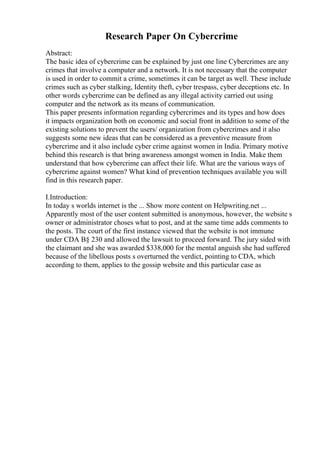 Research Paper On Cybercrime
Abstract:
The basic idea of cybercrime can be explained by just one line Cybercrimes are any
crimes that involve a computer and a network. It is not necessary that the computer
is used in order to commit a crime, sometimes it can be target as well. These include
crimes such as cyber stalking, Identity theft, cyber trespass, cyber deceptions etc. In
other words cybercrime can be defined as any illegal activity carried out using
computer and the network as its means of communication.
This paper presents information regarding cybercrimes and its types and how does
it impacts organization both on economic and social front in addition to some of the
existing solutions to prevent the users/ organization from cybercrimes and it also
suggests some new ideas that can be considered as a preventive measure from
cybercrime and it also include cyber crime against women in India. Primary motive
behind this research is that bring awareness amongst women in India. Make them
understand that how cybercrime can affect their life. What are the various ways of
cybercrime against women? What kind of prevention techniques available you will
find in this research paper.
I.Introduction:
In today s worlds internet is the ... Show more content on Helpwriting.net ...
Apparently most of the user content submitted is anonymous, however, the website s
owner or administrator choses what to post, and at the same time adds comments to
the posts. The court of the first instance viewed that the website is not immune
under CDA В§ 230 and allowed the lawsuit to proceed forward. The jury sided with
the claimant and she was awarded $338,000 for the mental anguish she had suffered
because of the libellous posts s overturned the verdict, pointing to CDA, which
according to them, applies to the gossip website and this particular case as
 