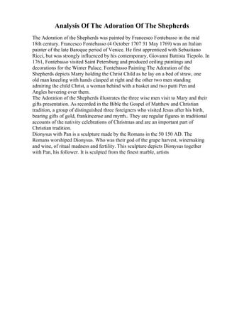 Analysis Of The Adoration Of The Shepherds
The Adoration of the Shepherds was painted by Francesco Fontebasso in the mid
18th century. Francesco Fontebasso (4 October 1707 31 May 1769) was an Italian
painter of the late Baroque period of Venice. He first apprenticed with Sebastiano
Ricci, but was strongly influenced by his contemporary, Giovanni Battista Tiepolo. In
1761, Fontebasso visited Saint Petersburg and produced ceiling paintings and
decorations for the Winter Palace. Fontebasso Painting The Adoration of the
Shepherds depicts Marry holding the Christ Child as he lay on a bed of straw, one
old man kneeling with hands clasped at right and the other two men standing
admiring the child Christ, a woman behind with a basket and two putti Pen and
Angles hovering over them.
The Adoration of the Shepherds illustrates the three wise men visit to Mary and their
gifts presentation. As recorded in the Bible the Gospel of Matthew and Christian
tradition, a group of distinguished three foreigners who visited Jesus after his birth,
bearing gifts of gold, frankincense and myrrh.. They are regular figures in traditional
accounts of the nativity celebrations of Christmas and are an important part of
Christian tradition.
Dionysus with Pan is a sculpture made by the Romans in the 50 150 AD. The
Romans worshiped Dionysus. Who was their god of the grape harvest, winemaking
and wine, of ritual madness and fertility. This sculpture depicts Dionysus together
with Pan, his follower. It is sculpted from the finest marble, artists
 