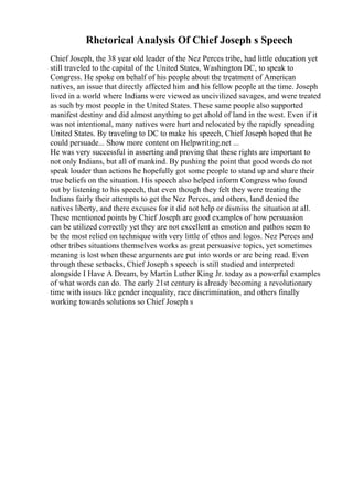 Rhetorical Analysis Of Chief Joseph s Speech
Chief Joseph, the 38 year old leader of the Nez Perces tribe, had little education yet
still traveled to the capital of the United States, Washington DC, to speak to
Congress. He spoke on behalf of his people about the treatment of American
natives, an issue that directly affected him and his fellow people at the time. Joseph
lived in a world where Indians were viewed as uncivilized savages, and were treated
as such by most people in the United States. These same people also supported
manifest destiny and did almost anything to get ahold of land in the west. Even if it
was not intentional, many natives were hurt and relocated by the rapidly spreading
United States. By traveling to DC to make his speech, Chief Joseph hoped that he
could persuade... Show more content on Helpwriting.net ...
He was very successful in asserting and proving that these rights are important to
not only Indians, but all of mankind. By pushing the point that good words do not
speak louder than actions he hopefully got some people to stand up and share their
true beliefs on the situation. His speech also helped inform Congress who found
out by listening to his speech, that even though they felt they were treating the
Indians fairly their attempts to get the Nez Perces, and others, land denied the
natives liberty, and there excuses for it did not help or dismiss the situation at all.
These mentioned points by Chief Joseph are good examples of how persuasion
can be utilized correctly yet they are not excellent as emotion and pathos seem to
be the most relied on technique with very little of ethos and logos. Nez Perces and
other tribes situations themselves works as great persuasive topics, yet sometimes
meaning is lost when these arguments are put into words or are being read. Even
through these setbacks, Chief Joseph s speech is still studied and interpreted
alongside I Have A Dream, by Martin Luther King Jr. today as a powerful examples
of what words can do. The early 21st century is already becoming a revolutionary
time with issues like gender inequality, race discrimination, and others finally
working towards solutions so Chief Joseph s
 