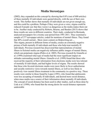 Media Stereotypes
(2002), they expanded on this concept by showing that 0.8% (out of 600 articles)
of these mentally ill individuals were quoted directly, with the use of their own
words. This further shows that mentally ill individuals are not given enough say,
and this could be a problem. Perhaps if they were given a voice, stigma could be
reduced if people saw that they weren t as dangerous as the media makes them out
to be. Another study conducted by Roberts, Bourne, and Basden (2013) shows that
these results are seen in different countries. Their study, conducted in Bermuda,
analyzed newspapers for a twenty year period from 1991 2011. They examined a
sample of 277 newspaper articles, coded for mentions of mental illness. They found
that 40% overall carried... Show more content on Helpwriting.net ...
This stigma, present in different forms of media, creates an extremely negative
picture of both mentally ill individuals and those who help treat mentally ill
individuals. Previous research has discovered that representations of mental
illness in fictional media can negatively influence public images of mental illness,
which can perpetuate stigma (Pirkis et al. 2005). Previous research by Granello et
al. (1999) examined what type of media had the most significant impact on
attitudes surrounding mental illness. Granello et al. (1999) found that those who
received the majority of their information from electronic media were less tolerant
of mentally ill individuals, and had higher levels of stigma. The results showed
that those who favored electronic media were more likely to favor authoritarian
and socially restrictive views towards mental illness, as well as less likely to
positively view mental illness treatment in the community in a positive way. These
results were similar to those found by Lopez (1991), who found that adolescents
were less accepting of mentally ill individuals, and desired more social distance,
when mass media was a source of their information about mentally ill individuals.
The concept of social distance has been used in other studies, such as those done by
Link et al. (1999), who found that the strong desire for social distance represents
undesirable
 