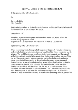 Barry J. Delisle s The Globalization Era
Cybersecurity in the Globalization Era
by
Barry J. DeLisle
NIU Class 2017
Unclassified submitted to the faculty of the National Intelligence University in partial
fulfillment of the requirements for MCR 601.
November 7, 2015
The views expressed in this paper are those of the author and do not reflect the
official policy or position of the
Department of Defense, the US Navy Reserve, or the U.S. Government
Cybersecurity in the Globalization Era
When considering the technological advances over the past 50 years, the Internet has
undoubtedly had the greatest impact on everyday life of developed economies and its
citizens. The world has become smaller, societies interconnected, and the pace of
global integration dramatically increased since the introduction of the Internet. With
the world connected, cyber actors represent a very real and often underestimated
threat to the United States ability to defend national security, protect industrial
innovation, and secure privacy information. As a result of globalization, the foreign
cyber actors represent the most imminent threat to national security, corporate
innovation, and citizen privacy rights. The first age of globalization took place
during the mid 19th century with the repeal of the Corn Laws and Navigation Acts.
This opened up seas to free trade and international competition. The removal of
barriers to trade led to a rapid increase in international prosperity at the expense of the
 