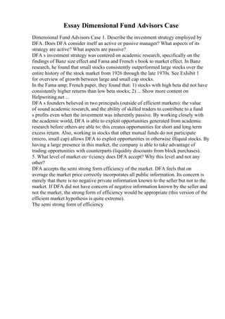 Essay Dimensional Fund Advisors Case
Dimensional Fund Advisors Case 1. Describe the investment strategy employed by
DFA. Does DFA consider itself an active or passive manager? What aspects of its
strategy are active? What aspects are passive?
DFA s investment strategy was centered on academic research, specifically on the
findings of Banz size effect and Fama and French s book to market effect. In Banz
research, he found that small stocks consistently outperformed large stocks over the
entire history of the stock market from 1926 through the late 1970s. See Exhibit 1
for overview of growth between large and small cap stocks.
In the Fama amp; French paper, they found that: 1) stocks with high beta did not have
consistently higher returns than low beta stocks; 2) ... Show more content on
Helpwriting.net ...
DFA s founders believed in two principals (outside of efficient markets): the value
of sound academic research, and the ability of skilled traders to contribute to a fund
s profits even when the investment was inherently passive. By working closely with
the academic world, DFA is able to exploit opportunities generated from academic
research before others are able to; this creates opportunities for short and long term
excess return. Also, working in stocks that other mutual funds do not participate
(micro, small cap) allows DFA to exploit opportunities in otherwise illiquid stocks. By
having a large presence in this market, the company is able to take advantage of
trading opportunities with counterparts (liquidity discounts from block purchases).
5. What level of market eп¬ѓciency does DFA accept? Why this level and not any
other?
DFA accepts the semi strong form efficiency of the market. DFA feels that on
average the market price correctly incorporates all public information. Its concern is
merely that there is no negative private information known to the seller but not to the
market. If DFA did not have concern of negative information known by the seller and
not the market, the strong form of efficiency would be appropriate (this version of the
efficient market hypothesis is quite extreme).
The semi strong form of efficiency
 