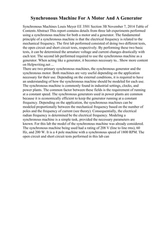 Synchronous Machine For A Motor And A Generator
Synchronous Machines Louis Meyer EE 3501 Section 3B November 7, 2014 Table of
Contents Abstract This report contains details from three lab experiments performed
using a synchronous machine for both a motor and a generator. The fundamental
principle of a synchronous machine is that the electrical frequency is related to the
mechanical frequency. The first lab performed consisted of doing two different tests,
the open circuit and short circuit tests, respectively. By performing these two basic
tests, it can be determined the armature voltage and current changes drastically with
each test. The second lab performed required to use the synchronous machine as a
generator. When acting like a generator, it becomes necessary to... Show more content
on Helpwriting.net ...
There are two primary synchronous machines, the synchronous generator and the
synchronous motor. Both machines are very useful depending on the application
necessary for their use. Depending on the external conditions, it is required to have
an understanding of how the synchronous machine should be modeled for each use.
The synchronous machine is commonly found in industrial settings, clocks, and
power plants. The common factor between these fields is the requirement of running
at a constant speed. The synchronous generators used in power plants are common
because it is economically efficient to keep the generator running at a constant
frequency. Depending on the application, the synchronous machines can be
modeled proportionally between the mechanical frequency based on the number of
poles and the frequency of current (see theory). Consequentially, the electrical
radian frequency is determined be the electrical frequency. Modeling a
synchronous machine is a simple task, provided the necessary parameters are
known. For this lab the model of the synchronous machine was already considered.
The synchronous machine being used had a rating of 208 V (line to line rms), 60
Hz, and 200 W. It is a 4 pole machine with a synchronous speed of 1800 RPM. The
open circuit and short circuit tests performed in this lab can
 