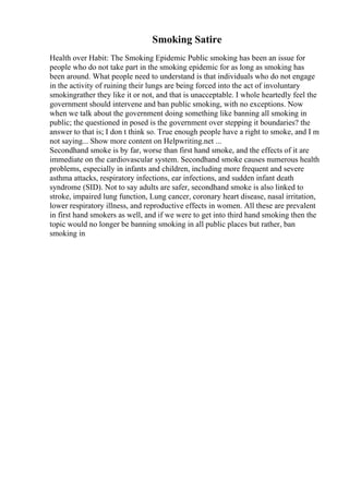 Smoking Satire
Health over Habit: The Smoking Epidemic Public smoking has been an issue for
people who do not take part in the smoking epidemic for as long as smoking has
been around. What people need to understand is that individuals who do not engage
in the activity of ruining their lungs are being forced into the act of involuntary
smokingrather they like it or not, and that is unacceptable. I whole heartedly feel the
government should intervene and ban public smoking, with no exceptions. Now
when we talk about the government doing something like banning all smoking in
public; the questioned in posed is the government over stepping it boundaries? the
answer to that is; I don t think so. True enough people have a right to smoke, and I m
not saying... Show more content on Helpwriting.net ...
Secondhand smoke is by far, worse than first hand smoke, and the effects of it are
immediate on the cardiovascular system. Secondhand smoke causes numerous health
problems, especially in infants and children, including more frequent and severe
asthma attacks, respiratory infections, ear infections, and sudden infant death
syndrome (SID). Not to say adults are safer, secondhand smoke is also linked to
stroke, impaired lung function, Lung cancer, coronary heart disease, nasal irritation,
lower respiratory illness, and reproductive effects in women. All these are prevalent
in first hand smokers as well, and if we were to get into third hand smoking then the
topic would no longer be banning smoking in all public places but rather, ban
smoking in
 