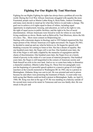 Fighting For Our Rights By Toni Morrison
Fighting for our Rights Fighting for rights has always been a problem all over the
world. During the Civil War African Americans struggled with equality the most.
Frustrated, people such as Martin Luther King Jr, Rosa Parks, Andrew Goodman,
and many more decide to stand up for what they believe in and make a change. The
goal was to achieve civil rights equal to those of whites, including equal
opportunity in employment, housing, and education, as well as the right to vote,
the right of equal access to public facilities, and the right to be free of racial
discrimination. African Americans were forced to work for whites in very harsh
living conditions as slaves. Books such as Beloved by Toni Morrison, shows the life
of a slave. The... Show more content on Helpwriting.net ...
Starting with a doctorate degree in theology and in 1955 helped organized the first
major protest of the African American civil rights movement. On August 28,1963,
he decided to stand up and say what he believes in. He began his speech with
thanking everyone for coming to listen to him. Hes has a dream of equality. But
one hundred years later, the Negro still is not free. One hundred years later, the
life of the Negro is still sadly crippled by the manacles of segregation and the
chains of discrimination. One hundred years later, the Negro lives on a lonely
island of poverty in the midst of a vast ocean of material prosperity. One hundred
years later, the Negro is still languished in the corners of American society and
finds himself an exile in his own land. And so we ve come here today to dramatize
a shameful condition. (Martin Luther King Jr). Those first two paragraphs were
just the beginning of a powerful speech spoken to a massive group of civil rights
marchers at the Lincoln memorial in Washington DC.In 1963, due to a protest in
Birmingham, Alabama, King was sent to jail. He was arrested and sent to prison
because he and others were protesting the treatment of blacks. A court order was
held saying that Martin could not hold a protest in Birmingham. Sadly, on April 4,
1968, Mr. King was shot at the age of 39. He was standing on a balcony outside of
his second story room at his motel in Tennessee and was was fatally shot. He was
struck in the jaw and
 