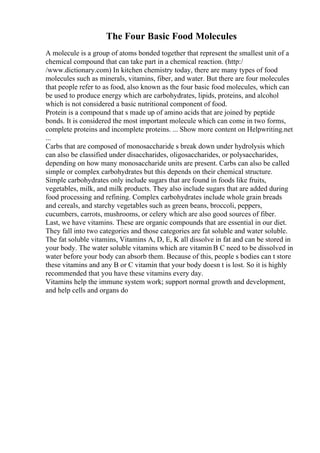 The Four Basic Food Molecules
A molecule is a group of atoms bonded together that represent the smallest unit of a
chemical compound that can take part in a chemical reaction. (http:/
/www.dictionary.com) In kitchen chemistry today, there are many types of food
molecules such as minerals, vitamins, fiber, and water. But there are four molecules
that people refer to as food, also known as the four basic food molecules, which can
be used to produce energy which are carbohydrates, lipids, proteins, and alcohol
which is not considered a basic nutritional component of food.
Protein is a compound that s made up of amino acids that are joined by peptide
bonds. It is considered the most important molecule which can come in two forms,
complete proteins and incomplete proteins. ... Show more content on Helpwriting.net
...
Carbs that are composed of monosaccharide s break down under hydrolysis which
can also be classified under disaccharides, oligosaccharides, or polysaccharides,
depending on how many monosaccharide units are present. Carbs can also be called
simple or complex carbohydrates but this depends on their chemical structure.
Simple carbohydrates only include sugars that are found in foods like fruits,
vegetables, milk, and milk products. They also include sugars that are added during
food processing and refining. Complex carbohydrates include whole grain breads
and cereals, and starchy vegetables such as green beans, broccoli, peppers,
cucumbers, carrots, mushrooms, or celery which are also good sources of fiber.
Last, we have vitamins. These are organic compounds that are essential in our diet.
They fall into two categories and those categories are fat soluble and water soluble.
The fat soluble vitamins, Vitamins A, D, E, K all dissolve in fat and can be stored in
your body. The water soluble vitamins which are vitamin B C need to be dissolved in
water before your body can absorb them. Because of this, people s bodies can t store
these vitamins and any B or C vitamin that your body doesn t is lost. So it is highly
recommended that you have these vitamins every day.
Vitamins help the immune system work; support normal growth and development,
and help cells and organs do
 