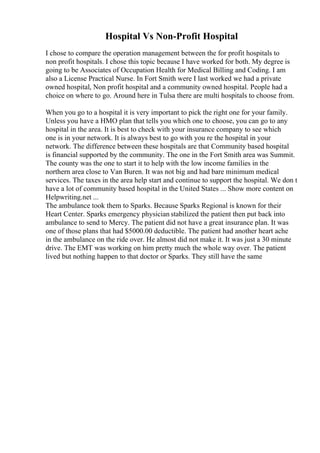 Hospital Vs Non-Profit Hospital
I chose to compare the operation management between the for profit hospitals to
non profit hospitals. I chose this topic because I have worked for both. My degree is
going to be Associates of Occupation Health for Medical Billing and Coding. I am
also a License Practical Nurse. In Fort Smith were I last worked we had a private
owned hospital, Non profit hospital and a community owned hospital. People had a
choice on where to go. Around here in Tulsa there are multi hospitals to choose from.
When you go to a hospital it is very important to pick the right one for your family.
Unless you have a HMO plan that tells you which one to choose, you can go to any
hospital in the area. It is best to check with your insurance company to see which
one is in your network. It is always best to go with you re the hospital in your
network. The difference between these hospitals are that Community based hospital
is financial supported by the community. The one in the Fort Smith area was Summit.
The county was the one to start it to help with the low income families in the
northern area close to Van Buren. It was not big and had bare minimum medical
services. The taxes in the area help start and continue to support the hospital. We don t
have a lot of community based hospital in the United States ... Show more content on
Helpwriting.net ...
The ambulance took them to Sparks. Because Sparks Regional is known for their
Heart Center. Sparks emergency physician stabilized the patient then put back into
ambulance to send to Mercy. The patient did not have a great insurance plan. It was
one of those plans that had $5000.00 deductible. The patient had another heart ache
in the ambulance on the ride over. He almost did not make it. It was just a 30 minute
drive. The EMT was working on him pretty much the whole way over. The patient
lived but nothing happen to that doctor or Sparks. They still have the same
 
