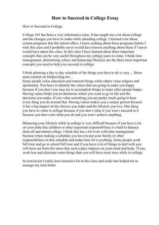 How to Succeed in College Essay
How to Succeed in College
College 101 has been a very informative class. It has taught me a lot about college
and the changes you have to make while attending college. I learned a lot about
certain programs that the school offers, I knew nothing about these programs before I
took this class and I probably never would have known anything about them if I never
would have taken this class. In this class I have learned about three important
concepts that can be very useful throughout my college years to come. I think time
management, determining values and balancing lifestyles are the three most important
concepts you need to help you succeed in college.
I think planning a day to day schedule of the things you have to do is very ... Show
more content on Helpwriting.net ...
Some people value education and material things while others value religion and
spirituality. You have to identify the values that are going to make you happy
because if you don t you may try to accomplish things to make other people happy.
Having values helps you to determine where you want to go in life and the
decisions you make. If you value something you are pretty much going to base
every thing you do around that. Having values makes you a unique person because
it has a big impact on the choices you make and the lifestyle you live. One thing
you have to value is college because if you don t value it you won t succeed in it
because you don t care what you do and you won t achieve anything.
Balancing your lifestyle while in college is very difficult because if you have a lot
on your plate like children or other important responsibilities it s hard to balance
them all and attend college. I think this has a lot to do with time management
because when making a schedule you have to put your family or other
responsibilities in that schedule and make time for everything. Some people work
full time and go to school full time and if you have a lot of things to deal with you
will burn out from the stress that such a pace imposes on your mind and body. If you
work less and eliminate some things than you will have more time while in college.
In conclusion I really have learned a lot in this class and really has helped me to
manage my time better
 