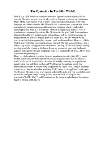 The Dystopian In The Film Wall-E.
Wall E is a 2008 American computer animated dystopian comic science fiction
comedy film directed and co written by Andrew Stanton, produced by Jim Morris.
Many of the characters in Wall E do not speak instead communicate with body
language and robotic sounds. The film criticizes consumerism, corporatism, waste
management, humanenvironmental impact and concerns, obesity, and global
catastrophic risk. Wall E is a children s filmwith a surprisingly political twist if
watched and understood by adults. The film is set in the year 2805, Earthhas been
abandoned and largely contaminated with garbage, with its people evacuated by
megacorporation Buy N Large on giant star liners. BnL has left behind Wall E,
who is a robot that is supposed to compact trash to clean up Earth. However, all the
Wall E s have stopped functioning, except one unit who has gained sentience and is
able to stay active using parts from other units. One day, Wall E discovers a healthy
seeding, which he returns to his home. Later, an unmanned spaceship lands and
deploys an Eve probe to scan the planet. Wall E is infatuated with Eve,... Show more
content on Helpwriting.net ...
However, Auto refuses, revealing his own secret no return directive A113, issued
to BnL autopilots after the corporation concluded years earlier that the planted
could not be saved. Auto tries to take over the ship by detaining the captain and
deactivating Eve and throwing her and Wall E down the garbage shoot. Eve
reactivates and helps Wall E to bring the plant to the ship s Holo Detector chamber.
Auto tries to close the chamber, crushing Wall E when he struggles to keep it open.
The Captain McCrea is able to overcome and disable Auto, and Eve inserts the plant
to activate the hyper jump. Having arrived back on Earth, Eve repairs and
reactivates Wall E. Wall E and Eve reunite as the humans and robots of the Axiom
begin to restore Earth and its
 