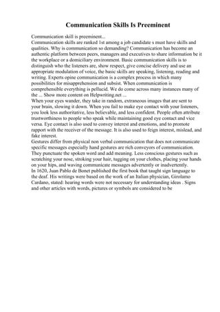 Communication Skills Is Preeminent
Communication skill is preeminent...
Communication skills are ranked 1st among a job candidate s must have skills and
qualities. Why is communication so demanding? Communication has become an
authentic platform between peers, managers and executives to share information be it
the workplace or a domiciliary environment. Basic communication skills is to
distinguish who the listeners are, show respect, give concise delivery and use an
appropriate modulation of voice, the basic skills are speaking, listening, reading and
writing. Experts opine communication is a complex process in which many
possibilities for misapprehension and subsist. When communication is
comprehensible everything is pellucid. We do come across many instances many of
the ... Show more content on Helpwriting.net ...
When your eyes wander, they take in random, extraneous images that are sent to
your brain, slowing it down. When you fail to make eye contact with your listeners,
you look less authoritative, less believable, and less confident. People often attribute
trustworthiness to people who speak while maintaining good eye contact and vice
versa. Eye contact is also used to convey interest and emotions, and to promote
rapport with the receiver of the message. It is also used to feign interest, mislead, and
fake interest.
Gestures differ from physical non verbal communication that does not communicate
specific messages especially hand gestures are rich conveyors of communication.
They punctuate the spoken word and add meaning. Less conscious gestures such as
scratching your nose, stroking your hair, tugging on your clothes, placing your hands
on your hips, and waving communicate messages advertently or inadvertently.
In 1620, Juan Pablo de Bonet published the first book that taught sign language to
the deaf. His writings were based on the work of an Italian physician, Girolamo
Cardano, stated: hearing words were not necessary for understanding ideas . Signs
and other articles with words, pictures or symbols are considered to be
 