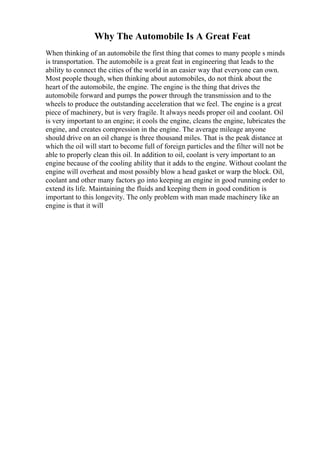 Why The Automobile Is A Great Feat
When thinking of an automobile the first thing that comes to many people s minds
is transportation. The automobile is a great feat in engineering that leads to the
ability to connect the cities of the world in an easier way that everyone can own.
Most people though, when thinking about automobiles, do not think about the
heart of the automobile, the engine. The engine is the thing that drives the
automobile forward and pumps the power through the transmission and to the
wheels to produce the outstanding acceleration that we feel. The engine is a great
piece of machinery, but is very fragile. It always needs proper oil and coolant. Oil
is very important to an engine; it cools the engine, cleans the engine, lubricates the
engine, and creates compression in the engine. The average mileage anyone
should drive on an oil change is three thousand miles. That is the peak distance at
which the oil will start to become full of foreign particles and the filter will not be
able to properly clean this oil. In addition to oil, coolant is very important to an
engine because of the cooling ability that it adds to the engine. Without coolant the
engine will overheat and most possibly blow a head gasket or warp the block. Oil,
coolant and other many factors go into keeping an engine in good running order to
extend its life. Maintaining the fluids and keeping them in good condition is
important to this longevity. The only problem with man made machinery like an
engine is that it will
 