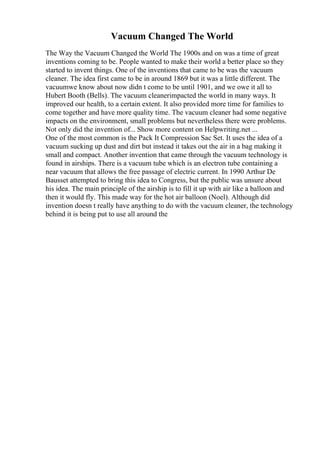 Vacuum Changed The World
The Way the Vacuum Changed the World The 1900s and on was a time of great
inventions coming to be. People wanted to make their world a better place so they
started to invent things. One of the inventions that came to be was the vacuum
cleaner. The idea first came to be in around 1869 but it was a little different. The
vacuumwe know about now didn t come to be until 1901, and we owe it all to
Hubert Booth (Bells). The vacuum cleanerimpacted the world in many ways. It
improved our health, to a certain extent. It also provided more time for families to
come together and have more quality time. The vacuum cleaner had some negative
impacts on the environment, small problems but nevertheless there were problems.
Not only did the invention of... Show more content on Helpwriting.net ...
One of the most common is the Pack It Compression Sac Set. It uses the idea of a
vacuum sucking up dust and dirt but instead it takes out the air in a bag making it
small and compact. Another invention that came through the vacuum technology is
found in airships. There is a vacuum tube which is an electron tube containing a
near vacuum that allows the free passage of electric current. In 1990 Arthur De
Bausset attempted to bring this idea to Congress, but the public was unsure about
his idea. The main principle of the airship is to fill it up with air like a balloon and
then it would fly. This made way for the hot air balloon (Noel). Although did
invention doesn t really have anything to do with the vacuum cleaner, the technology
behind it is being put to use all around the
 