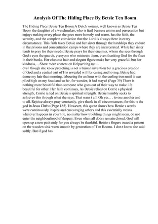 Analysis Of The Hiding Place By Betsie Ten Boom
The Hiding Place Betsie Ten Boom A Dutch woman, well known as Betsie Ten
Boom the daughter of a watchmaker, who is frail because anime and persecution but
enjoys making every place she goes more homely and warm, has the faith, the
serenity, and the complete conviction that the Lord is always there in every
circumstance. This faith takes Betsie and her sister through the hardships they endure
in the prisons and concentration camps where they are incarcerated. While her sister
tends to pray for their needs, Betsie prays for their enemies, whom she sees through
God s eyes the guards, everyone who mistreats them, even thanking God for the fleas
in their bunks. Her chestnut hair and elegant figure make her very graceful, but her
kindness,... Show more content on Helpwriting.net ...
even though she knew preaching is not a human invention but a gracious creation
of God and a central part of His revealed will for caring and loving. Betsie had
dome my hair that morning, labouring for an hour with the curling iron until it was
piled high on my head and so far, for wonder, it had stayed (Page 39) There is
nothing more beautiful than someone who goes out of their way to make life
beautiful for other. Her faith continues, As Betsie relied on Corrie s physical
strength, Corrie relied on Betsie s spiritual strength. Betsie humbly seeks to
achieves this through what she says, That wasn t all. Oh yes... . to one another and
to all. Rejoice always pray constantly, give thank in all circumstances; for this is the
god in Jesus Christ (Page 185). However, this quote shows how Betsie s words
were continuously inspire and encouraging others and this essentially means
whatever happens in your life, no matter how troubling things might seem, do not
enter the neighbourhood of despair. Even when all doors remain closed, God will
open up a new path only for you always be thankful. Betsie s fingers traced a pattern
on the wooden sink worn smooth by generation of Ten Booms. I don t know she said
softly. But if god has
 