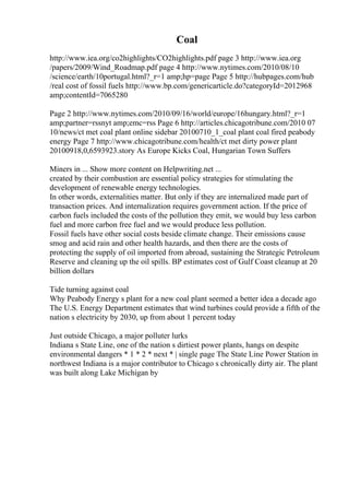Coal
http://www.iea.org/co2highlights/CO2highlights.pdf page 3 http://www.iea.org
/papers/2009/Wind_Roadmap.pdf page 4 http://www.nytimes.com/2010/08/10
/science/earth/10portugal.html?_r=1 amp;hp=page Page 5 http://hubpages.com/hub
/real cost of fossil fuels http://www.bp.com/genericarticle.do?categoryId=2012968
amp;contentId=7065280
Page 2 http://www.nytimes.com/2010/09/16/world/europe/16hungary.html?_r=1
amp;partner=rssnyt amp;emc=rss Page 6 http://articles.chicagotribune.com/2010 07
10/news/ct met coal plant online sidebar 20100710_1_coal plant coal fired peabody
energy Page 7 http://www.chicagotribune.com/health/ct met dirty power plant
20100918,0,6593923.story As Europe Kicks Coal, Hungarian Town Suffers
Miners in ... Show more content on Helpwriting.net ...
created by their combustion are essential policy strategies for stimulating the
development of renewable energy technologies.
In other words, externalities matter. But only if they are internalized made part of
transaction prices. And internalization requires government action. If the price of
carbon fuels included the costs of the pollution they emit, we would buy less carbon
fuel and more carbon free fuel and we would produce less pollution.
Fossil fuels have other social costs beside climate change. Their emissions cause
smog and acid rain and other health hazards, and then there are the costs of
protecting the supply of oil imported from abroad, sustaining the Strategic Petroleum
Reserve and cleaning up the oil spills. BP estimates cost of Gulf Coast cleanup at 20
billion dollars
Tide turning against coal
Why Peabody Energy s plant for a new coal plant seemed a better idea a decade ago
The U.S. Energy Department estimates that wind turbines could provide a fifth of the
nation s electricity by 2030, up from about 1 percent today
Just outside Chicago, a major polluter lurks
Indiana s State Line, one of the nation s dirtiest power plants, hangs on despite
environmental dangers * 1 * 2 * next * | single page The State Line Power Station in
northwest Indiana is a major contributor to Chicago s chronically dirty air. The plant
was built along Lake Michigan by
 