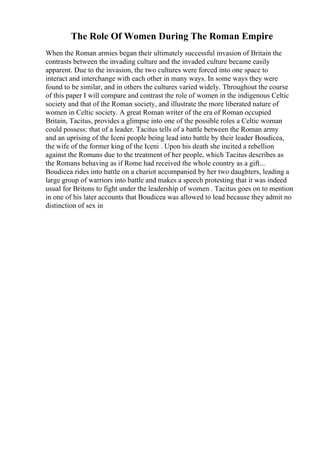 The Role Of Women During The Roman Empire
When the Roman armies began their ultimately successful invasion of Britain the
contrasts between the invading culture and the invaded culture became easily
apparent. Due to the invasion, the two cultures were forced into one space to
interact and interchange with each other in many ways. In some ways they were
found to be similar, and in others the cultures varied widely. Throughout the course
of this paper I will compare and contrast the role of women in the indigenous Celtic
society and that of the Roman society, and illustrate the more liberated nature of
women in Celtic society. A great Roman writer of the era of Roman occupied
Britain, Tacitus, provides a glimpse into one of the possible roles a Celtic woman
could possess: that of a leader. Tacitus tells of a battle between the Roman army
and an uprising of the Iceni people being lead into battle by their leader Boudicea,
the wife of the former king of the Iceni . Upon his death she incited a rebellion
against the Romans due to the treatment of her people, which Tacitus describes as
the Romans behaving as if Rome had received the whole country as a gift...
Boudicea rides into battle on a chariot accompanied by her two daughters, leading a
large group of warriors into battle and makes a speech protesting that it was indeed
usual for Britons to fight under the leadership of women . Tacitus goes on to mention
in one of his later accounts that Boudicea was allowed to lead because they admit no
distinction of sex in
 