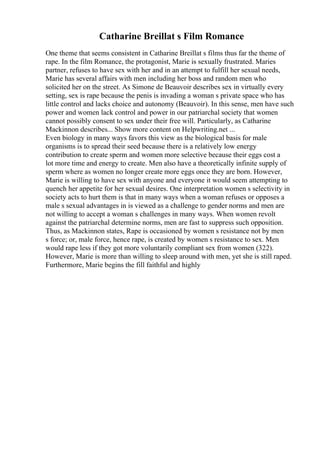 Catharine Breillat s Film Romance
One theme that seems consistent in Catharine Breillat s films thus far the theme of
rape. In the film Romance, the protagonist, Marie is sexually frustrated. Maries
partner, refuses to have sex with her and in an attempt to fulfill her sexual needs,
Marie has several affairs with men including her boss and random men who
solicited her on the street. As Simone de Beauvoir describes sex in virtually every
setting, sex is rape because the penis is invading a woman s private space who has
little control and lacks choice and autonomy (Beauvoir). In this sense, men have such
power and women lack control and power in our patriarchal society that women
cannot possibly consent to sex under their free will. Particularly, as Catharine
Mackinnon describes... Show more content on Helpwriting.net ...
Even biology in many ways favors this view as the biological basis for male
organisms is to spread their seed because there is a relatively low energy
contribution to create sperm and women more selective because their eggs cost a
lot more time and energy to create. Men also have a theoretically infinite supply of
sperm where as women no longer create more eggs once they are born. However,
Marie is willing to have sex with anyone and everyone it would seem attempting to
quench her appetite for her sexual desires. One interpretation women s selectivity in
society acts to hurt them is that in many ways when a woman refuses or opposes a
male s sexual advantages in is viewed as a challenge to gender norms and men are
not willing to accept a woman s challenges in many ways. When women revolt
against the patriarchal determine norms, men are fast to suppress such opposition.
Thus, as Mackinnon states, Rape is occasioned by women s resistance not by men
s force; or, male force, hence rape, is created by women s resistance to sex. Men
would rape less if they got more voluntarily compliant sex from women (322).
However, Marie is more than willing to sleep around with men, yet she is still raped.
Furthermore, Marie begins the fill faithful and highly
 
