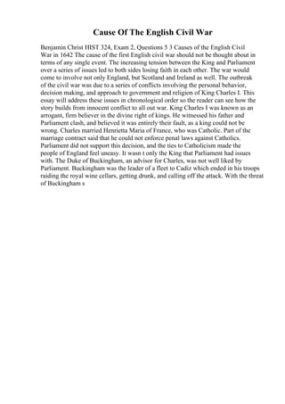 Cause Of The English Civil War
Benjamin Christ HIST 324, Exam 2, Questions 5 3 Causes of the English Civil
War in 1642 The cause of the first English civil war should not be thought about in
terms of any single event. The increasing tension between the King and Parliament
over a series of issues led to both sides losing faith in each other. The war would
come to involve not only England, but Scotland and Ireland as well. The outbreak
of the civil war was due to a series of conflicts involving the personal behavior,
decision making, and approach to government and religion of King Charles I. This
essay will address these issues in chronological order so the reader can see how the
story builds from innocent conflict to all out war. King Charles I was known as an
arrogant, firm believer in the divine right of kings. He witnessed his father and
Parliament clash, and believed it was entirely their fault, as a king could not be
wrong. Charles married Henrietta Maria of France, who was Catholic. Part of the
marriage contract said that he could not enforce penal laws against Catholics.
Parliament did not support this decision, and the ties to Catholicism made the
people of England feel uneasy. It wasn t only the King that Parliament had issues
with. The Duke of Buckingham, an advisor for Charles, was not well liked by
Parliament. Buckingham was the leader of a fleet to Cadiz which ended in his troops
raiding the royal wine cellars, getting drunk, and calling off the attack. With the threat
of Buckingham s
 